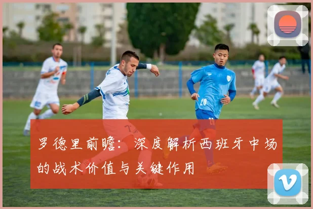 罗德里前瞻：深度解析西班牙中场的战术价值与关键作用