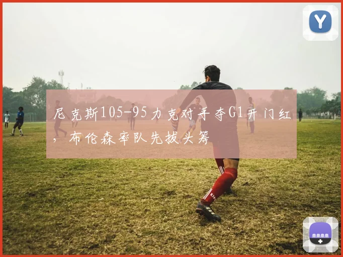 尼克斯105-95力克对手夺G1开门红，布伦森率队先拔头筹