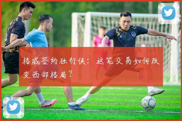 格威签约独行侠：这笔交易如何改变西部格局？