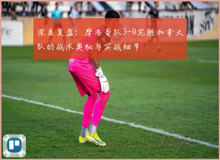 深度复盘:摩洛哥队3-0完胜加拿大队的战术奥秘与实战细节