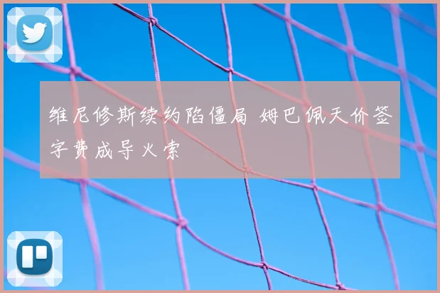 维尼修斯续约陷僵局 姆巴佩天价签字费成导火索