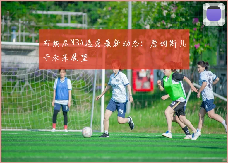 布朗尼NBA选秀最新动态：詹姆斯儿子未来展望