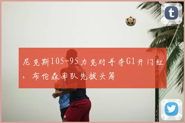 尼克斯105-95力克对手夺G1开门红，布伦森率队先拔头筹