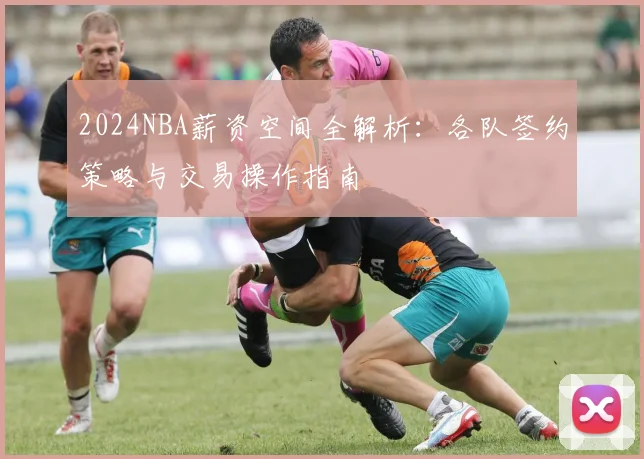 2024NBA薪资空间全解析:各队签约策略与交易操作指南