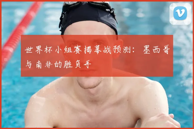世界杯小组赛揭幕战预测：墨西哥与南非的胜负手
