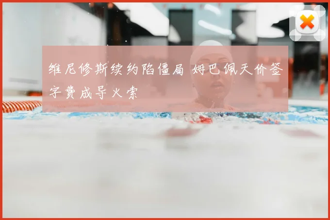 维尼修斯续约陷僵局 姆巴佩天价签字费成导火索