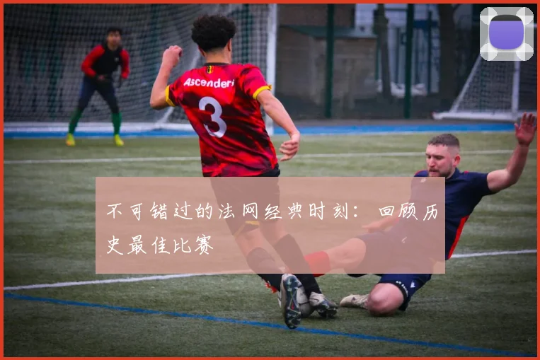 不可错过的法网经典时刻：回顾历史最佳比赛