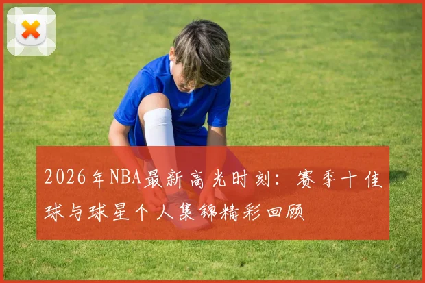 2026年NBA最新高光时刻：赛季十佳球与球星个人集锦精彩回顾