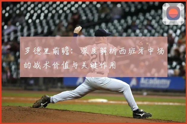 罗德里前瞻：深度解析西班牙中场的战术价值与关键作用