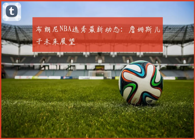 布朗尼NBA选秀最新动态：詹姆斯儿子未来展望