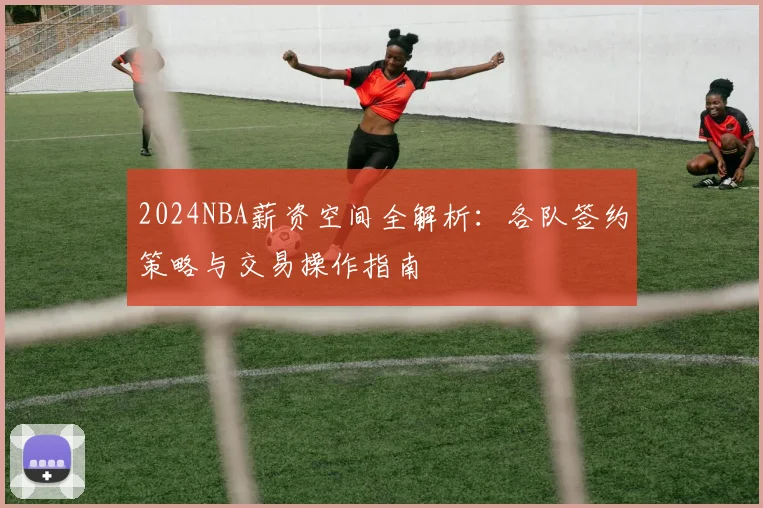 2024NBA薪资空间全解析：各队签约策略与交易操作指南