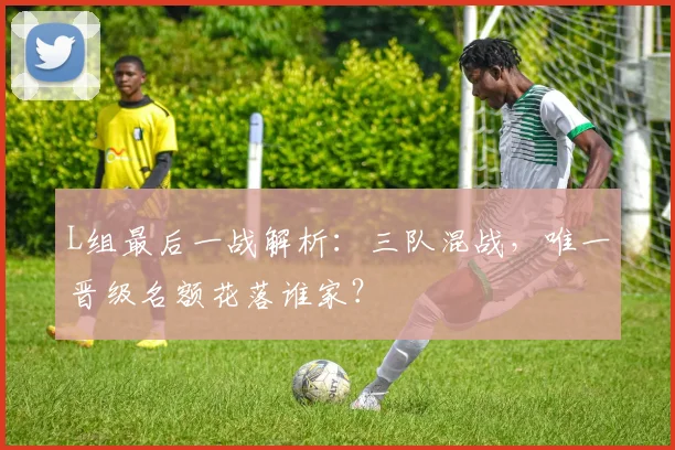 L组最后一战解析：三队混战，唯一晋级名额花落谁家？